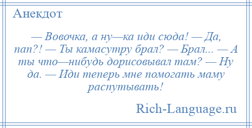 
    — Вовочка, а ну—ка иди сюда! — Да, пап?! — Ты камасутру брал? — Брал... — А ты что—нибудь дорисовывал там? — Ну да. — Иди теперь мне помогать маму распутывать!