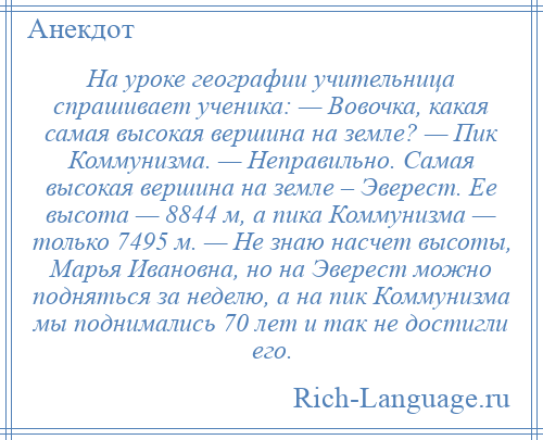 
    На уроке географии учительница спрашивает ученика: — Вовочка, какая самая высокая вершина на земле? — Пик Коммунизма. — Неправильно. Самая высокая вершина на земле – Эверест. Ее высота — 8844 м, а пика Коммунизма — только 7495 м. — Не знаю насчет высоты, Марья Ивановна, но на Эверест можно подняться за неделю, а на пик Коммунизма мы поднимались 70 лет и так не достигли его.