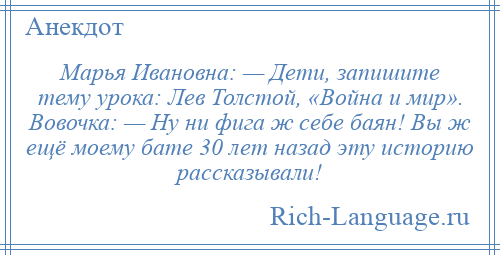 
    Марья Ивановна: — Дети, запишите тему урока: Лев Толстой, «Война и мир». Вовочка: — Ну ни фига ж себе баян! Вы ж ещё моему бате 30 лет назад эту историю рассказывали!