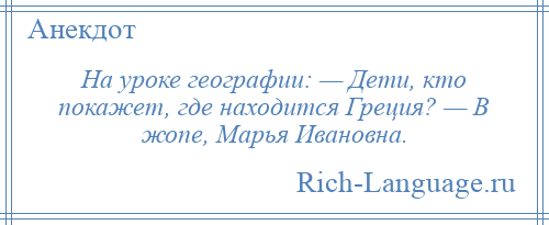 
    На уроке географии: — Дети, кто покажет, где находится Греция? — В жопе, Марья Ивановна.