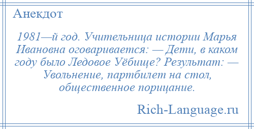
    1981—й год. Учительница истории Марья Ивановна оговаривается: — Дети, в каком году было Ледовое Уёбище? Результат: — Увольнение, партбилет на стол, общественное порицание.