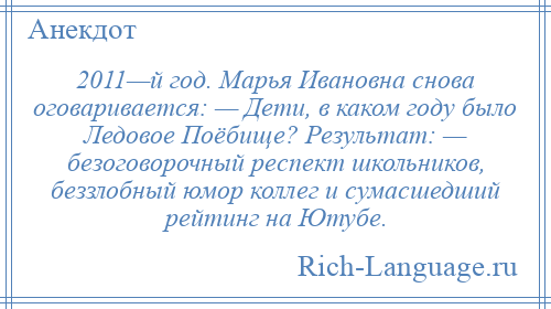 
    2011—й год. Марья Ивановна снова оговаривается: — Дети, в каком году было Ледовое Поёбище? Результат: — безоговорочный респект школьников, беззлобный юмор коллег и сумасшедший рейтинг на Ютубе.