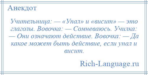 
    Учительница: — «Упал» и «висит» — это глаголы. Вовочка: — Сомневаюсь. Училка: — Они означают действие. Вовочка: — Да какое может быть действие, если упал и висит.