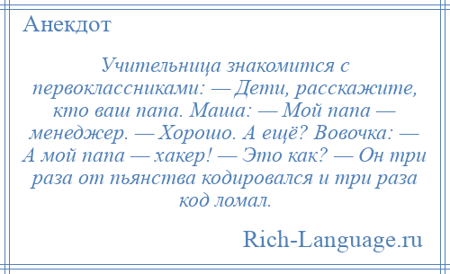 
    Учительница знакомится с первоклассниками: — Дети, расскажите, кто ваш папа. Маша: — Мой папа — менеджер. — Хорошо. А ещё? Вовочка: — А мой папа — хакер! — Это как? — Он три раза от пьянства кодировался и три раза код ломал.