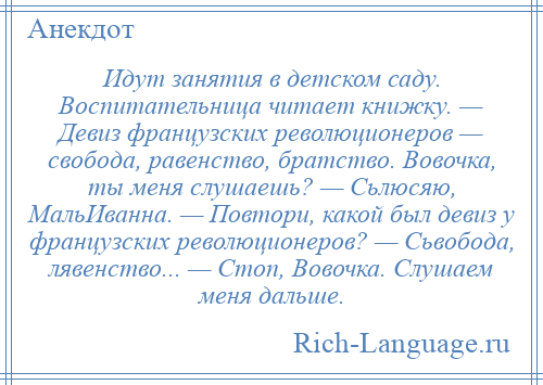 
    Идут занятия в детском саду. Воспитательница читает книжку. — Девиз французских революционеров — свобода, равенство, братство. Вовочка, ты меня слушаешь? — Сьлюсяю, МальИванна. — Повтори, какой был девиз у французских революционеров? — Сьвобода, лявенство... — Стоп, Вовочка. Слушаем меня дальше.