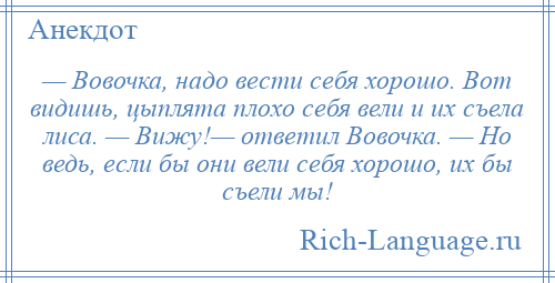 
    — Вовочка, надо вести себя хорошо. Вот видишь, цыплята плохо себя вели и их съела лиса. — Вижу!— ответил Вовочка. — Но ведь, если бы они вели себя хорошо, их бы съели мы!