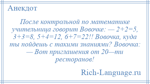 
    После контрольной по математике учительница говорит Вовочке: — 2+2=5, 3+3=8, 5+4=12, 6+7=22!! Вовочка, куда ты пойдешь с такими знаниями? Вовочка: — Вот приглашения от 20—ти ресторанов!