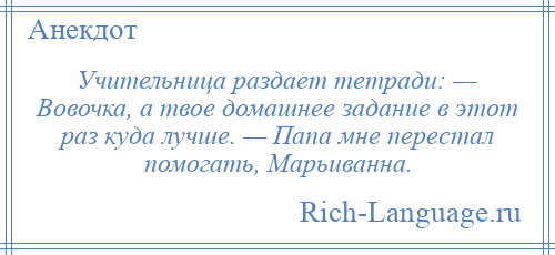 
    Учительница раздает тетради: — Вовочка, а твое домашнее задание в этот раз куда лучше. — Папа мне перестал помогать, Марьиванна.