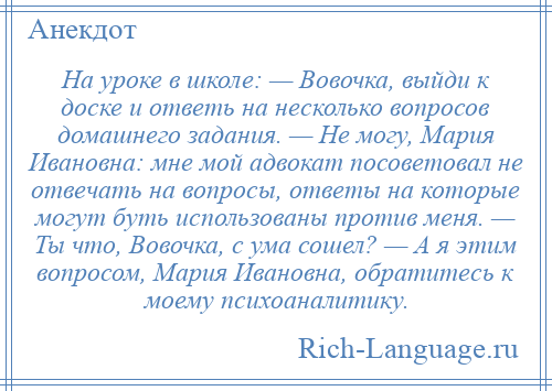 
    На уроке в школе: — Вовочка, выйди к доске и ответь на несколько вопросов домашнего задания. — Не могу, Мария Ивановна: мне мой адвокат посоветовал не отвечать на вопросы, ответы на которые могут буть использованы против меня. — Ты что, Вовочка, с ума сошел? — А я этим вопросом, Мария Ивановна, обратитесь к моему психоаналитику.