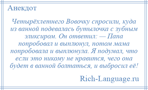 
    Четырёхлетнего Вовочку спросили, куда из ванной подевалась бутылочка с зубным эликсиром. Он ответил: — Папа попробовал и выплюнул, потом мама попробовала и выплюнула. Я подумал, что если это никому не нравится, чего она будет в ванной болтаться, и выбросил её!