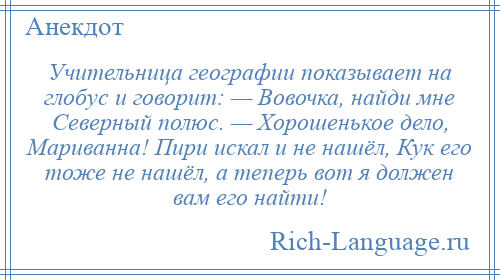 
    Учительница географии показывает на глобус и говорит: — Вовочка, найди мне Северный полюс. — Хорошенькое дело, Мариванна! Пири искал и не нашёл, Кук его тоже не нашёл, а теперь вот я должен вам его найти!
