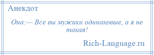 
    Она:— Все вы мужики одинаковые, а я не такая!