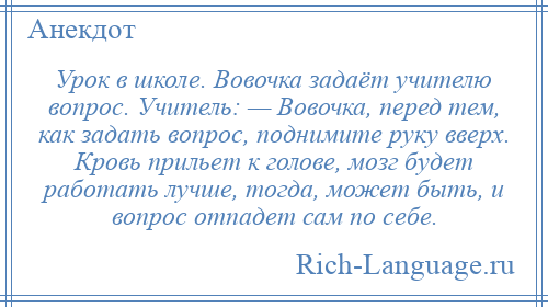 
    Урок в школе. Вовочка задаёт учителю вопрос. Учитель: — Вовочка, перед тем, как задать вопрос, поднимите руку вверх. Кровь прильет к голове, мозг будет работать лучше, тогда, может быть, и вопрос отпадет сам по себе.