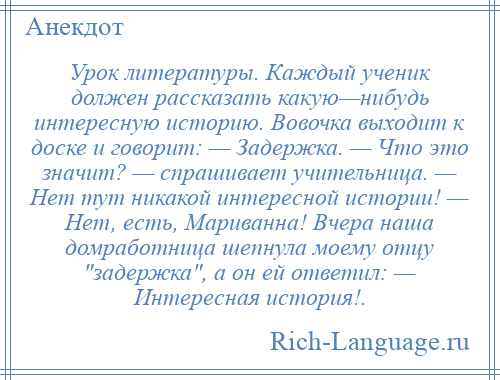 
    Урок литературы. Каждый ученик должен рассказать какую—нибудь интересную историю. Вовочка выходит к доске и говорит: — Задержка. — Что это значит? — спрашивает учительница. — Нет тут никакой интересной истории! — Нет, есть, Мариванна! Вчера наша домработница шепнула моему отцу задержка , а он ей ответил: — Интересная история!.