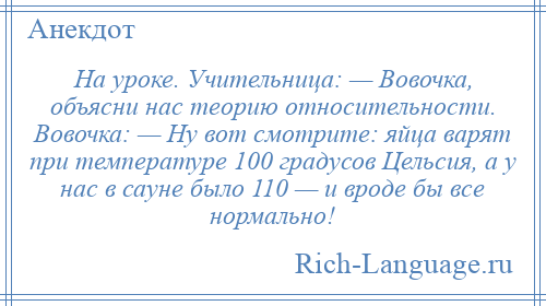 
    На уроке. Учительница: — Вовочка, объясни нас теорию относительности. Вовочка: — Ну вот смотрите: яйца варят при температуре 100 градусов Цельсия, а у нас в сауне было 110 — и вроде бы все нормально!