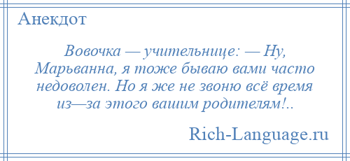 
    Вовочка — учительнице: — Ну, Марьванна, я тоже бываю вами часто недоволен. Но я же не звоню всё время из—за этого вашим родителям!..