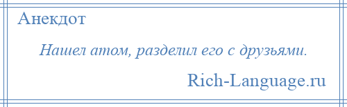 
    Нашел атом, разделил его с друзьями.