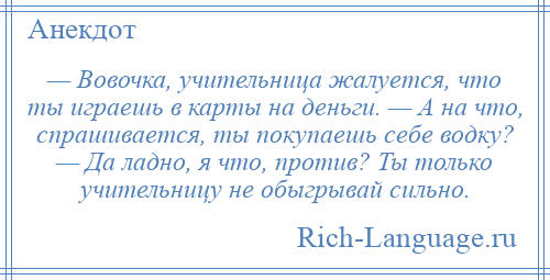 
    — Вовочка, учительница жалуется, что ты играешь в карты на деньги. — А на что, спрашивается, ты покупаешь себе водку? — Да ладно, я что, против? Ты только учительницу не обыгрывай сильно.