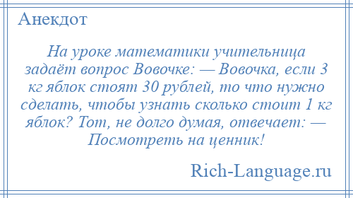 
    На уроке математики учительница задаёт вопрос Вовочке: — Вовочка, если 3 кг яблок стоят 30 рублей, то что нужно сделать, чтобы узнать сколько стоит 1 кг яблок? Тот, не долго думая, отвечает: — Посмотреть на ценник!