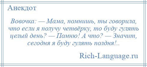 
    Вовочка: — Мама, помнишь, ты говорила, что если я получу четвёрку, то буду гулять целый день? — Помню! А что? — Значит, сегодня я буду гулять полдня!..