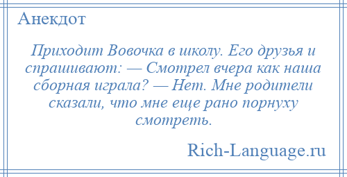 
    Приходит Вовочка в школу. Его друзья и спрашивают: — Смотрел вчера как наша сборная играла? — Нет. Мне родители сказали, что мне еще рано порнуху смотреть.