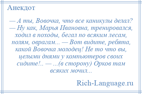 
    — А ты, Вовочка, что все каникулы делал? — Ну как, Марья Ивановна, тренировался, ходил в походы, бегал по всяким лесам, полям, оврагам... — Вот видите, ребята, какой Вовочка молодец! Не то что вы, целыми днями у компьютеров своих сидите!.. — ...(в сторону) Орков там всяких мочил...