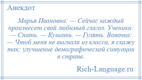 
    Марья Ивановна: — Сейчас каждый произнесет свой любимый глагол. Ученики: — Спать. — Кушать. — Гулять. Вовочка: — Чтоб меня не выгнали из класса, я скажу так: улучшение демографической ситуации в стране.