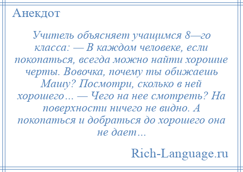 
    Учитель объясняет учащимся 8—го класса: — В каждом человеке, если покопаться, всегда можно найти хорошие черты. Вовочка, почему ты обижаешь Машу? Посмотри, сколько в ней хорошего… — Чего на нее смотреть? На поверхности ничего не видно. А покопаться и добраться до хорошего она не дает…