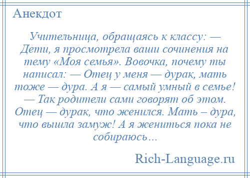 
    Учительница, обращаясь к классу: — Дети, я просмотрела ваши сочинения на тему «Моя семья». Вовочка, почему ты написал: — Отец у меня — дурак, мать тоже — дура. А я — самый умный в семье! — Так родители сами говорят об этом. Отец — дурак, что женился. Мать – дура, что вышла замуж! А я жениться пока не собираюсь…