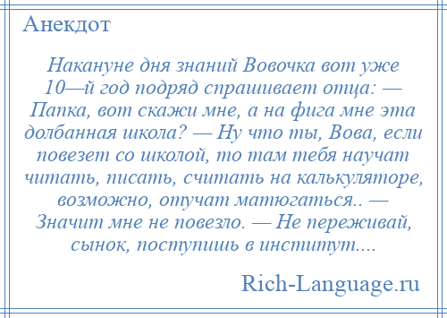 
    Накануне дня знаний Вовочка вот уже 10—й год подряд спрашивает отца: — Папка, вот скажи мне, а на фига мне эта долбанная школа? — Ну что ты, Вова, если повезет со школой, то там тебя научат читать, писать, считать на калькуляторе, возможно, отучат матюгаться.. — Значит мне не повезло. — Не переживай, сынок, поступишь в институт....