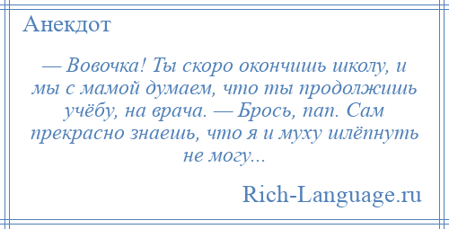 
    — Вовочка! Ты скоро окончишь школу, и мы с мамой думаем, что ты продолжишь учёбу, на врача. — Брось, пап. Сам прекрасно знаешь, что я и муху шлёпнуть не могу...