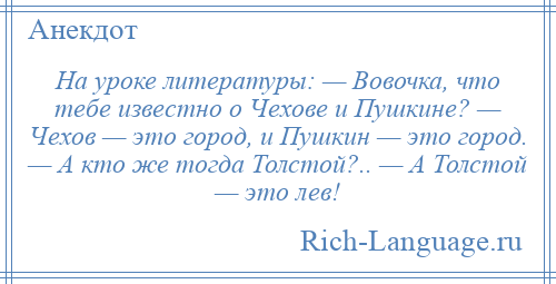 
    На уроке литературы: — Вовочка, что тебе известно о Чехове и Пушкине? — Чехов — это город, и Пушкин — это город. — А кто же тогда Толстой?.. — А Толстой — это лев!