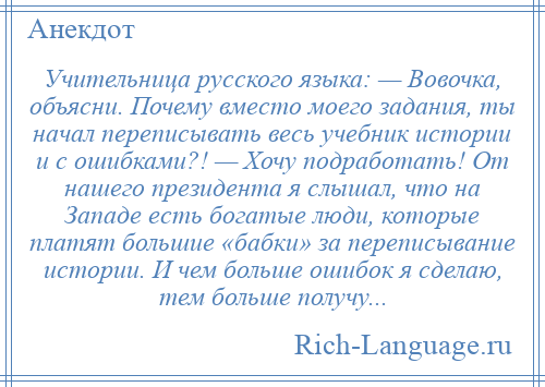 
    Учительница русского языка: — Вовочка, объясни. Почему вместо моего задания, ты начал переписывать весь учебник истории и с ошибками?! — Хочу подработать! От нашего президента я слышал, что на Западе есть богатые люди, которые платят большие «бабки» за переписывание истории. И чем больше ошибок я сделаю, тем больше получу...