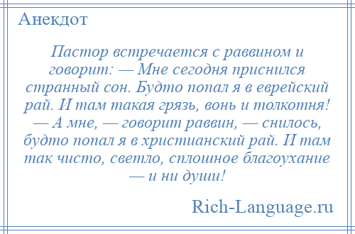 
    Пастор встречается с раввином и говорит: — Мне сегодня приснился странный сон. Будто попал я в еврейский рай. И там такая грязь, вонь и толкотня! — А мне, — говорит раввин, — снилось, будто попал я в христианский рай. И там так чисто, светло, сплошное благоухание — и ни души!