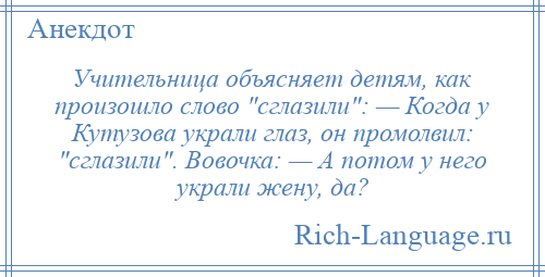 
    Учительница объясняет детям, как произошло слово сглазили : — Когда у Кутузова украли глаз, он промолвил: сглазили . Вовочка: — А потом у него украли жену, да?