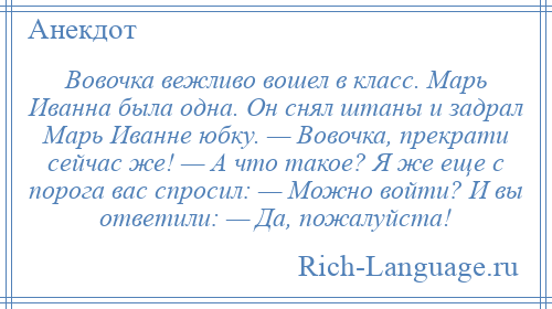 
    Вовочка вежливо вошел в класс. Марь Иванна была одна. Он снял штаны и задрал Марь Иванне юбку. — Вовочка, прекрати сейчас же! — А что такое? Я же еще с порога вас спросил: — Можно войти? И вы ответили: — Да, пожалуйста!