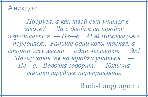 
    — Подруга, а как твой сын учится в школе? — Да с двойки на тройку перебивается. — Не—е... Мой Вовочка уже перебился... Раньше одни колы таскал, а второй уже месяц — одни четверки. — Эх! Моему хоть бы на тройки учиться... — Не—е... Вовочка говорит: — Колы на тройки труднее переправлять.