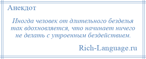 
    Иногда человек от длительного безделья так вдохновляется, что начинает ничего не делать с утроенным бездействием.