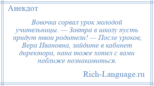 
    Вовочка сорвал урок молодой учительницы. — Завтра в школу пусть придут твои родители! — После уроков, Вера Ивановна, зайдите в кабинет директора, папа тоже хотел с вами поближе познакомиться.