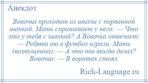 
    Вовочка приходит из школы с порванной шапкой. Мать спрашивает у него: — Что это у тебя с шапкой? А Вовочка отвечает: — Ребята ею в футбол играли. Мать (возмущенно): — А что ты тогда делал? Вовочка: — В воротах стоял.