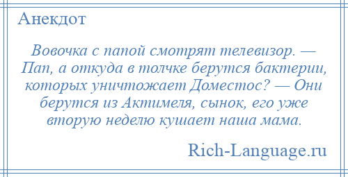 
    Вовочка с папой смотрят телевизор. — Пап, а откуда в толчке берутся бактерии, которых уничтожает Доместос? — Они берутся из Актимеля, сынок, его уже вторую неделю кушает наша мама.