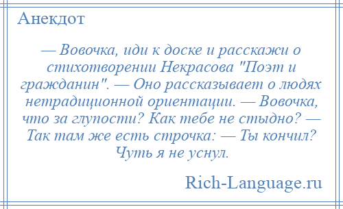 
    — Вовочка, иди к доске и расскажи о стихотворении Некрасова Поэт и гражданин . — Оно рассказывает о людях нетрадиционной ориентации. — Вовочка, что за глупости? Как тебе не стыдно? — Так там же есть строчка: — Ты кончил? Чуть я не уснул.