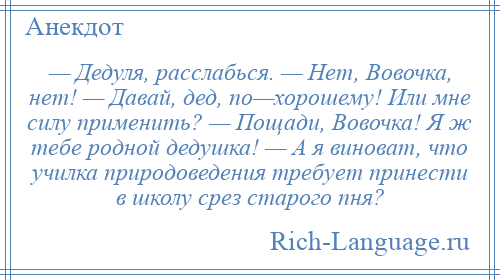 
    — Дедуля, расслабься. — Нет, Вовочка, нет! — Давай, дед, по—хорошему! Или мне силу применить? — Пощади, Вовочка! Я ж тебе родной дедушка! — А я виноват, что училка природоведения требует принести в школу срез старого пня?