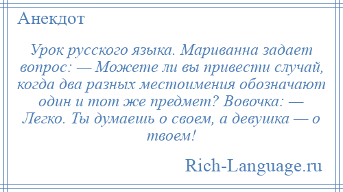 
    Урок русского языка. Мариванна задает вопрос: — Можете ли вы привести случай, когда два разных местоимения обозначают один и тот же предмет? Вовочка: — Легко. Ты думаешь о своем, а девушка — о твоем!