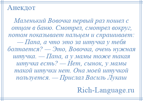 
    Маленький Вовочка первый раз пошел с отцом в баню. Смотрел, смотрел вокруг, потом показывает пальцем и спрашивает: — Папа, а что это за штучка у тебя болтается? — Это, Вовочка, очень нужная штучка. — Папа, а у мамы тоже такая штучка есть? — Нет, сынок, у мамы такой штучки нет. Она моей штучкой пользуется. — Прислал Василь Лукаш