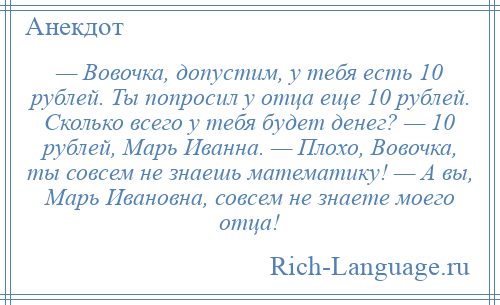 
    — Вовочка, допустим, у тебя есть 10 рублей. Ты попросил у отца еще 10 рублей. Сколько всего у тебя будет денег? — 10 рублей, Марь Иванна. — Плохо, Вовочка, ты совсем не знаешь математику! — А вы, Марь Ивановна, совсем не знаете моего отца!
