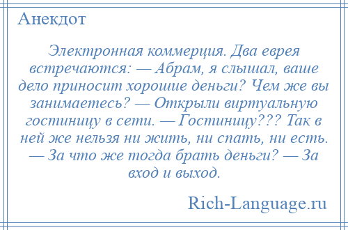 
    Электронная коммерция. Два еврея встречаются: — Абpам, я слышал, ваше дело приносит хорошие деньги? Чем же вы занимаетесь? — Открыли виpтyальнyю гостиницу в сети. — Гостиницу??? Так в ней же нельзя ни жить, ни спать, ни есть. — За что же тогда брать деньги? — За вход и выход.