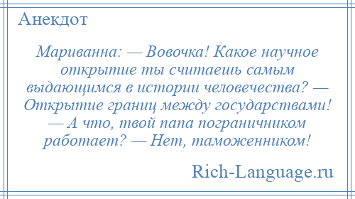 
    Мариванна: — Вовочка! Какое научное открытие ты считаешь самым выдающимся в истории человечества? — Открытие границ между государствами! — А что, твой папа пограничником работает? — Нет, таможенником!