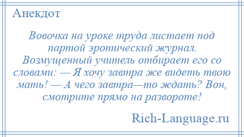 
    Вовочка на уроке труда листает под партой эротический журнал. Возмущенный учитель отбирает его со словами: — Я хочу завтра же видеть твою мать! — А чего завтра—то ждать? Вон, смотрите прямо на развороте!
