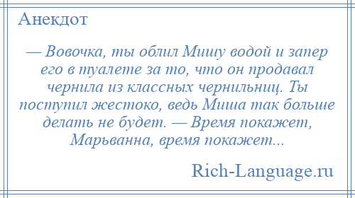 
    — Вовочка, ты облил Мишу водой и запер его в туалете за то, что он продавал чернила из классных чернильниц. Ты поступил жестоко, ведь Миша так больше делать не будет. — Время покажет, Марьванна, время покажет...